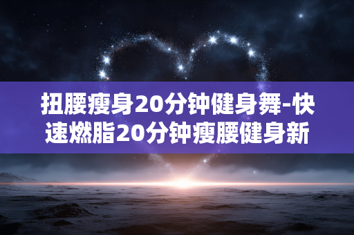 扭腰瘦身20分钟健身舞-快速燃脂20分钟瘦腰健身新舞法 扭腰瘦身20分钟健身舞-快速燃脂20分钟瘦腰健身新舞法