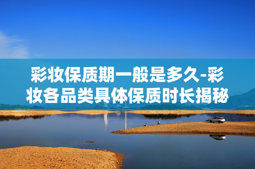 彩妆保质期一般是多久-彩妆各品类具体保质时长揭秘 彩妆保质期一般是多久-彩妆各品类具体保质时长揭秘