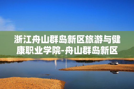 浙江舟山群岛新区旅游与健康职业学院-舟山群岛新区专注旅游健康领域的高校 浙江舟山群岛新区旅游与健康职业学院-舟山群岛新区专注旅游健康领域的高校