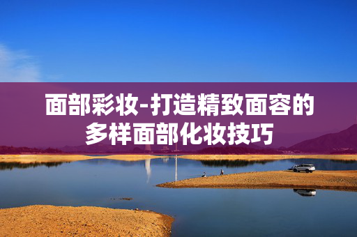 面部彩妆-打造精致面容的多样面部化妆技巧 面部彩妆-打造精致面容的多样面部化妆技巧