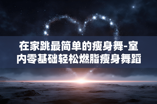 在家跳最简单的瘦身舞-室内零基础轻松燃脂瘦身舞蹈推荐