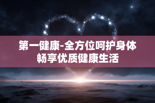 第一健康-全方位呵护身体畅享优质健康生活 第一健康-全方位呵护身体畅享优质健康生活