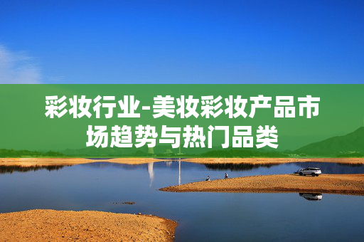 彩妆行业-美妆彩妆产品市场趋势与热门品类 彩妆行业-美妆彩妆产品市场趋势与热门品类
