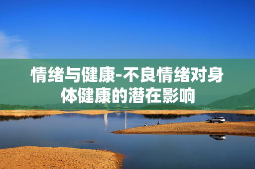情绪与健康-不良情绪对身体健康的潜在影响 情绪与健康-不良情绪对身体健康的潜在影响