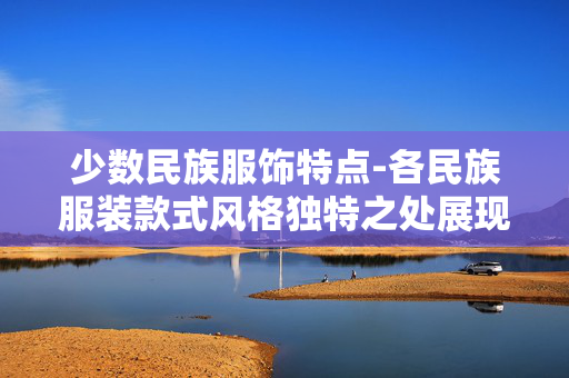 少数民族服饰特点-各民族服装款式风格独特之处展现 少数民族服饰特点-各民族服装款式风格独特之处展现