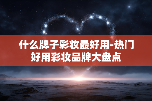 什么牌子彩妆最好用-热门好用彩妆品牌大盘点 什么牌子彩妆最好用-热门好用彩妆品牌大盘点
