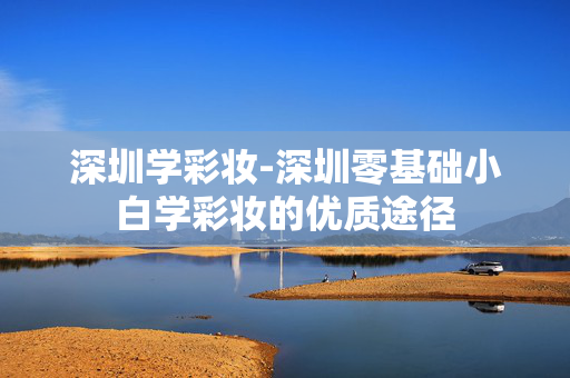深圳学彩妆-深圳零基础小白学彩妆的优质途径 深圳学彩妆-深圳零基础小白学彩妆的优质途径