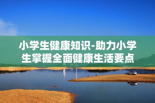 小学生健康知识-助力小学生掌握全面健康生活要点 小学生健康知识-助力小学生掌握全面健康生活要点