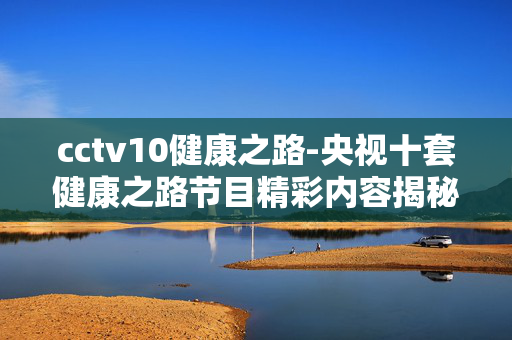 cctv10健康之路-央视十套健康之路节目精彩内容揭秘 cctv10健康之路-央视十套健康之路节目精彩内容揭秘