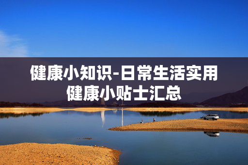 健康小知识-日常生活实用健康小贴士汇总 健康小知识-日常生活实用健康小贴士汇总