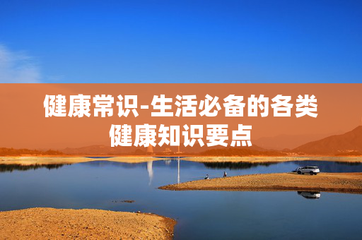 健康常识-生活必备的各类健康知识要点 健康常识-生活必备的各类健康知识要点