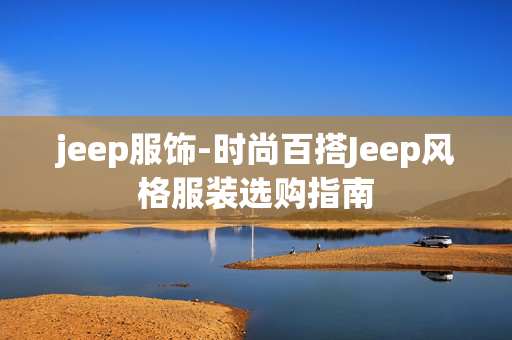 jeep服饰-时尚百搭Jeep风格服装选购指南