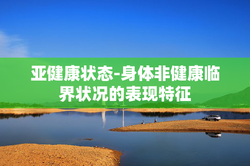亚健康状态-身体非健康临界状况的表现特征 亚健康状态-身体非健康临界状况的表现特征