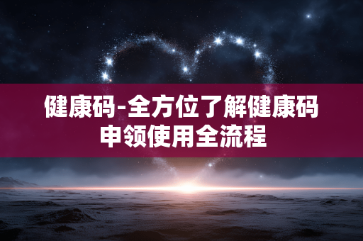 健康码-全方位了解健康码申领使用全流程 健康码-全方位了解健康码申领使用全流程