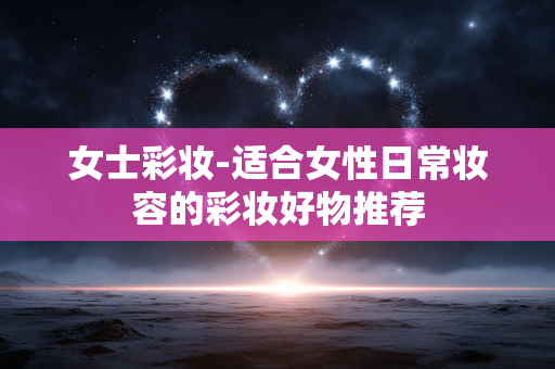 女士彩妆-适合女性日常妆容的彩妆好物推荐 女士彩妆-适合女性日常妆容的彩妆好物推荐