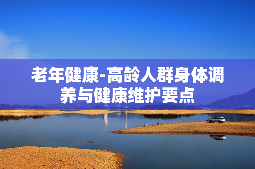 老年健康-高龄人群身体调养与健康维护要点 老年健康-高龄人群身体调养与健康维护要点