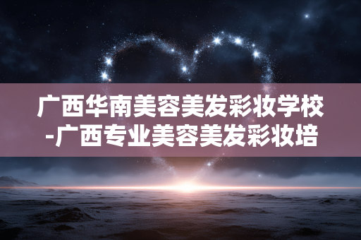 广西华南美容美发彩妆学校-广西专业美容美发彩妆培训的优质之选 广西华南美容美发彩妆学校-广西专业美容美发彩妆培训的优质之选