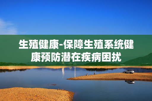 生殖健康-保障生殖系统健康预防潜在疾病困扰 生殖健康-保障生殖系统健康预防潜在疾病困扰
