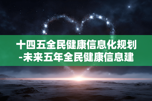 十四五全民健康信息化规划-未来五年全民健康信息建设详细规划 十四五全民健康信息化规划-未来五年全民健康信息建设详细规划