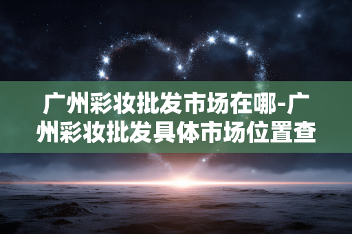 广州彩妆批发市场在哪-广州彩妆批发具体市场位置查询 广州彩妆批发市场在哪-广州彩妆批发具体市场位置查询