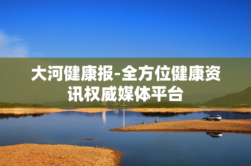 大河健康报-全方位健康资讯权威媒体平台