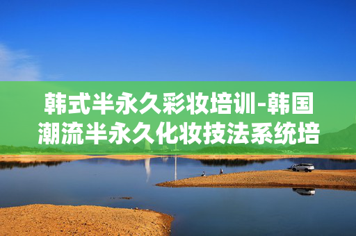 韩式半永久彩妆培训-韩国潮流半永久化妆技法系统培训