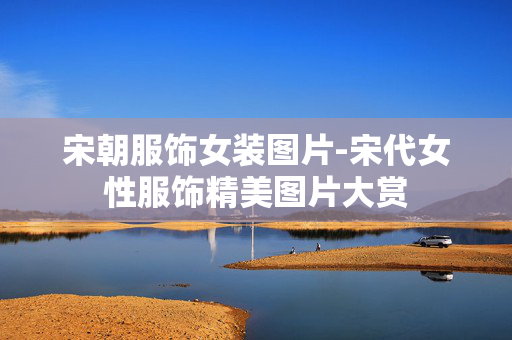 宋朝服饰女装图片-宋代女性服饰精美图片大赏 宋朝服饰女装图片-宋代女性服饰精美图片大赏