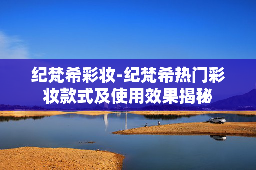 纪梵希彩妆-纪梵希热门彩妆款式及使用效果揭秘 纪梵希彩妆-纪梵希热门彩妆款式及使用效果揭秘