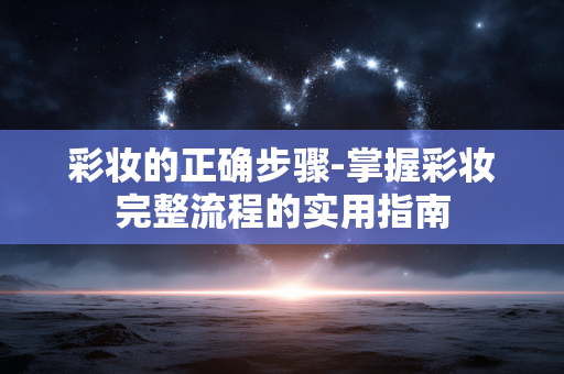 彩妆的正确步骤-掌握彩妆完整流程的实用指南 彩妆的正确步骤-掌握彩妆完整流程的实用指南