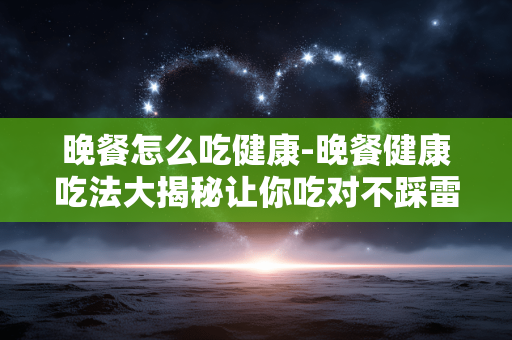 晚餐怎么吃健康-晚餐健康吃法大揭秘让你吃对不踩雷 晚餐怎么吃健康-晚餐健康吃法大揭秘让你吃对不踩雷