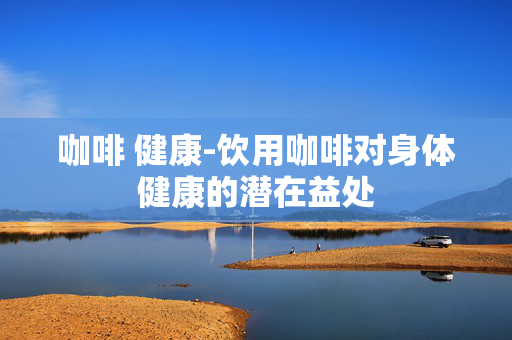 咖啡 健康-饮用咖啡对身体健康的潜在益处 咖啡 健康-饮用咖啡对身体健康的潜在益处