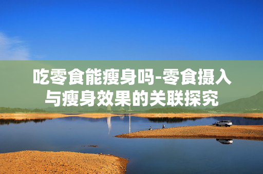 吃零食能瘦身吗-零食摄入与瘦身效果的关联探究