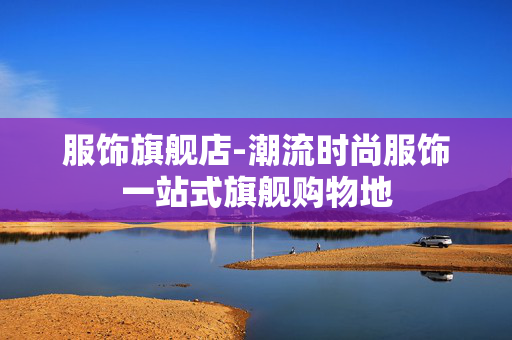 服饰旗舰店-潮流时尚服饰一站式旗舰购物地 服饰旗舰店-潮流时尚服饰一站式旗舰购物地