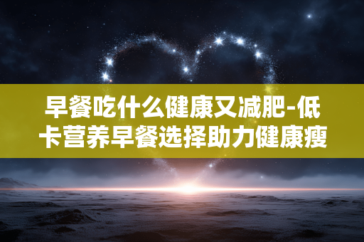 早餐吃什么健康又减肥-低卡营养早餐选择助力健康瘦身