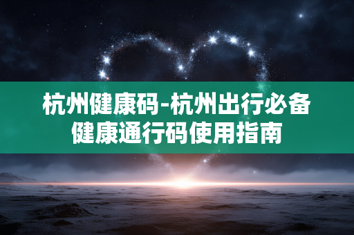 杭州健康码-杭州出行必备健康通行码使用指南 杭州健康码-杭州出行必备健康通行码使用指南