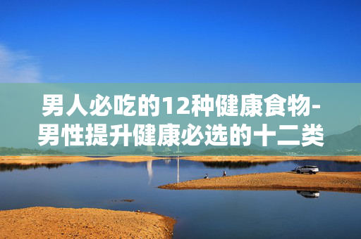 男人必吃的12种健康食物-男性提升健康必选的十二类营养食材 男人必吃的12种健康食物-男性提升健康必选的十二类营养食材