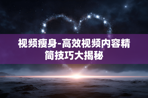 视频瘦身-高效视频内容精简技巧大揭秘 视频瘦身-高效视频内容精简技巧大揭秘