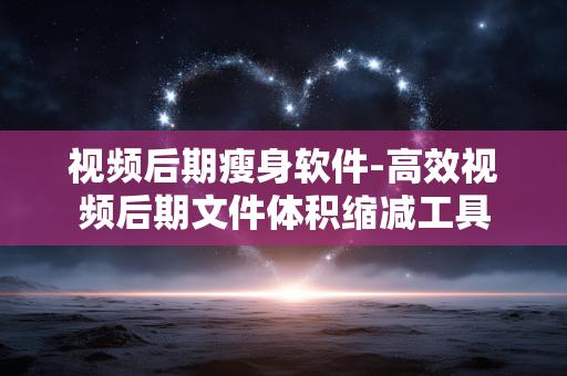 视频后期瘦身软件-高效视频后期文件体积缩减工具 视频后期瘦身软件-高效视频后期文件体积缩减工具