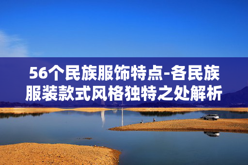 56个民族服饰特点-各民族服装款式风格独特之处解析 56个民族服饰特点-各民族服装款式风格独特之处解析