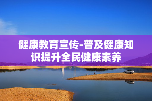 健康教育宣传-普及健康知识提升全民健康素养 健康教育宣传-普及健康知识提升全民健康素养