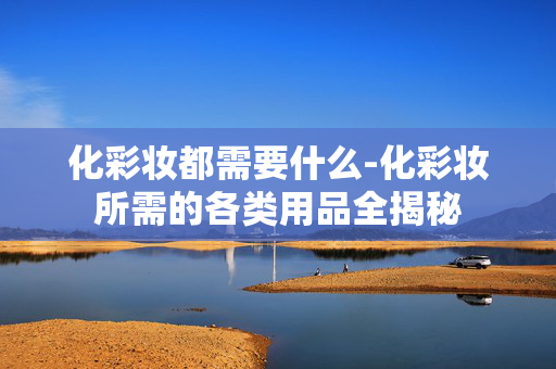化彩妆都需要什么-化彩妆所需的各类用品全揭秘 化彩妆都需要什么-化彩妆所需的各类用品全揭秘