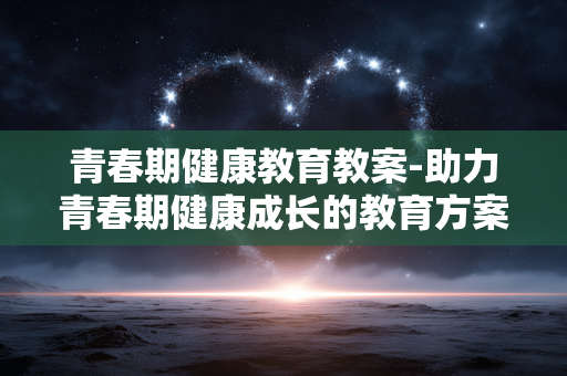 青春期健康教育教案-助力青春期健康成长的教育方案设计 青春期健康教育教案-助力青春期健康成长的教育方案设计