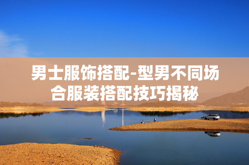 男士服饰搭配-型男不同场合服装搭配技巧揭秘