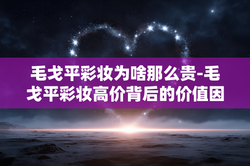 毛戈平彩妆为啥那么贵-毛戈平彩妆高价背后的价值因素剖析