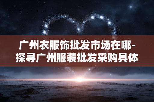 广州衣服饰批发市场在哪-探寻广州服装批发采购具体位置