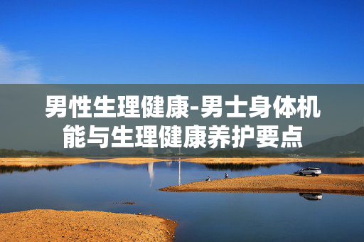 男性生理健康-男士身体机能与生理健康养护要点