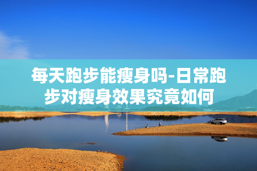 每天跑步能瘦身吗-日常跑步对瘦身效果究竟如何 每天跑步能瘦身吗-日常跑步对瘦身效果究竟如何