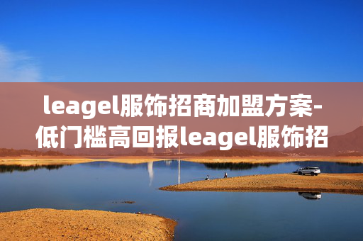 leagel服饰招商加盟方案-低门槛高回报leagel服饰招商加盟细则 leagel服饰招商加盟方案-低门槛高回报leagel服饰招商加盟细则