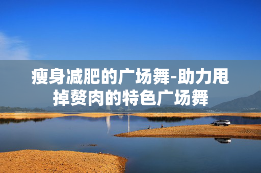 瘦身减肥的广场舞-助力甩掉赘肉的特色广场舞 瘦身减肥的广场舞-助力甩掉赘肉的特色广场舞