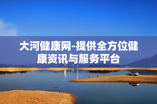 大河健康网-提供全方位健康资讯与服务平台 大河健康网-提供全方位健康资讯与服务平台